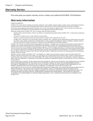 Chapter 9 — Diagrams and Schematics
Aliens Extermination System Manual
Page 54 of 56 040-0120-01 Rev. B 10/10/2006
Warranty Service
If at some point you require warranty service, contact your authorized GLOBAL VR distributor.
Warranty Information
LIMITED WARRANTY
GLOBAL VR®
warrants that its computer circuit boards, hard drives, power supplies, monitors, displays, controls, sensors, and mechanical structures
are free from defects in materials and workmanship under normal use and service for a period of ninety (90) days from the date of shipment.
All software and accompanying documentation furnished with, or as part of the Product, is supplied “AS IS” with no warranty of any kind except
where expressly provided otherwise in any documentation or license agreement furnished with the Product.
During the warranty period, GLOBAL VR®
will, at no charge, repair the Product, provided:
- Purchaser believes that the Product is defective in material or workmanship and promptly notifies GLOBAL VR®
in writing with an explanation
of the claim;
- All claims for warranty service are made within the warranty period;
- Products are returned adequately packed and freight prepaid to GLOBAL VR®
’s designated service center;
- GLOBAL VR®
’s inspection or test of the Product verifies to GLOBAL VR®
’s satisfaction that the alleged defect(s) existed and were not caused
by accident, misuse, neglect, unauthorized or attempted repair or testing, unauthorized modification, incorrect installation, vandalism, failure to
follow the maintenance schedule or procedures; or operation in out-of-specification environmental conditions.
GLOBAL VR®
will return the repaired Product freight prepaid to the Purchaser. All freight costs associated with replacement of warranty parts after
expiration of the original warranty period are the responsibility of the Purchaser. GLOBAL VR®
is not obligated to provide the Purchaser with a
substitute unit or on-site service during the warranty period or at any time. If after investigation GLOBAL VR®
determines that the reported problem
was not covered by the warranty, Purchaser shall pay GLOBAL VR®
for the cost of investigating the problem at its then prevailing per incident billing
rate. No repair or replacement of any Product or part therein shall extend the warranty period as to the entire Product. The warranty on the repaired
part only shall be in effect for a period of ninety (90) days following the repair or replacement of that part or the remaining period of the Product parts
warranty, whichever is greater.
Purchaser’s exclusive remedy and GLOBAL VR®
’s sole obligation is to supply or pay for all labor necessary to repair any Product found to be
defective within the warranty period and to supply, at no extra charge, new or rebuilt replacements for defective parts. If repair or replacement fails to
remedy the defect, then, and only in such event, shall GLOBAL VR®
refund to Purchaser the purchase price for said Product. Purchaser’s failure to
make a claim as provided above or continued use of the Product shall constitute an unqualified acceptance of said Product and a waiver by Purchaser of
all claims thereto.
IN NO EVENT SHALL GLOBAL VR®
BE LIABLE FOR LOSS OF PROFITS, LOSS OF USE, INCIDENTAL OR CONSEQUENTIAL DAMAGES
RESULTING FROM OPERATION OF THE GAME IN ANY CONDITION. GLOBAL VR®
SHALL NOT BE RESPONSIBLE FOR THE
SUITABILITY, PERFORMANCE, OR SAFETY OF ANY NON- GLOBAL VR®
PART OR ANY MODIFICATION PERFORMED BY ANY
PRODUCT DISTRIBUTOR UNLESS SUCH WORK IS EXPRESSLY AUTHORIZED IN ADVANCE BY GLOBAL VR®
.
THIS WARRANTY IS IN LIEU OF ALL OTHER EXPRESSED OR IMPLIED WARRANTIES, INCLUDING THE IMPLIED WARRANTIES OF
MERCHANTABILITY AND FITNESS FOR A PARTICULAR PURPOSE, AND ALL OTHER OBLIGATIONS OR LIABILITIES ON
GLOBAL VR®
’S PART, EXCEPT FOR ANY EXPRESS WARRANTY SET FORTH IN A WRITTEN CONTRACT BETWEEN GLOBAL VR®
AND PURCHASER CONTAINING SPECIFIC TERMS WHICH SUPERSEDE THE TERMS HEREIN. THIS WARRANTY DOES NOT
AUTHORIZE ANY OTHER PERSON TO ASSUME OTHER LIABILITIES, IF ANY, CONNECTED WITH THE SALE OF PRODUCTS BY
GLOBAL VR®
.
 
