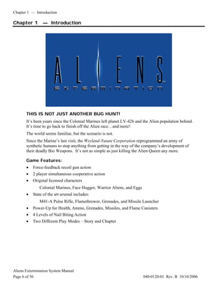 Chapter 1 — Introduction
Aliens Extermination System Manual
Page 6 of 56 040-0120-01 Rev. B 10/10/2006
Chapter 1 — Introduction
THIS IS NOT JUST ANOTHER BUG HUNT!
It’s been years since the Colonial Marines left planet LV-426 and the Alien population behind.
It’s time to go back to finish off the Alien race…and more!
The world seems familiar, but the scenario is not.
Since the Marine’s last visit, the Weyland-Yutani Corporation reprogrammed an army of
synthetic humans to stop anything from getting in the way of the company’s development of
their deadly Bio Weapons. It’s not as simple as just killing the Alien Queen any more.
Game Features:
• Force-feedback recoil gun action
• 2 player simultaneous cooperative action
• Original licensed characters
Colonial Marines, Face Hugger, Warrior Aliens, and Eggs
• State of the art arsenal includes:
M41-A Pulse Rifle, Flamethrower, Grenades, and Missile Launcher
• Power-Up for Health, Ammo, Grenades, Missiles, and Flame Canisters
• 4 Levels of Nail Biting Action
• Two Different Play Modes – Story and Chapter
 