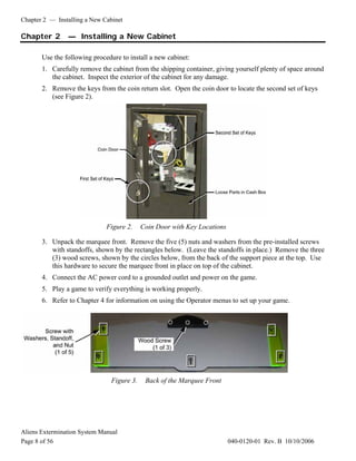 Chapter 2 — Installing a New Cabinet
Aliens Extermination System Manual
Page 8 of 56 040-0120-01 Rev. B 10/10/2006
Chapter 2 — Installing a New Cabinet
Use the following procedure to install a new cabinet:
1. Carefully remove the cabinet from the shipping container, giving yourself plenty of space around
the cabinet. Inspect the exterior of the cabinet for any damage.
2. Remove the keys from the coin return slot. Open the coin door to locate the second set of keys
(see Figure 2).
Figure 2. Coin Door with Key Locations
3. Unpack the marquee front. Remove the five (5) nuts and washers from the pre-installed screws
with standoffs, shown by the rectangles below. (Leave the standoffs in place.) Remove the three
(3) wood screws, shown by the circles below, from the back of the support piece at the top. Use
this hardware to secure the marquee front in place on top of the cabinet.
4. Connect the AC power cord to a grounded outlet and power on the game.
5. Play a game to verify everything is working properly.
6. Refer to Chapter 4 for information on using the Operator menus to set up your game.
Figure 3. Back of the Marquee Front
 