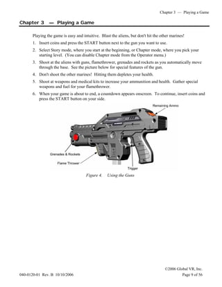 Chapter 3 — Playing a Game
©2006 Global VR, Inc.
040-0120-01 Rev. B 10/10/2006 Page 9 of 56
Chapter 3 — Playing a Game
Playing the game is easy and intuitive. Blast the aliens, but don't hit the other marines!
1. Insert coins and press the START button next to the gun you want to use.
2. Select Story mode, where you start at the beginning, or Chapter mode, where you pick your
starting level. (You can disable Chapter mode from the Operator menu.)
3. Shoot at the aliens with guns, flamethrower, grenades and rockets as you automatically move
through the base. See the picture below for special features of the gun.
4. Don't shoot the other marines! Hitting them depletes your health.
5. Shoot at weapons and medical kits to increase your ammunition and health. Gather special
weapons and fuel for your flamethrower.
6. When your game is about to end, a countdown appears onscreen. To continue, insert coins and
press the START button on your side.
Figure 4. Using the Guns
 