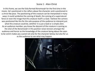 Scene 1 - Alien Christ 
In this frame, we see the fully-formed Xenomorph for the first time in the 
movie. He's positioned in the rafters above the character and is positioned in 
a christ-like pose. The positioning of the creature can be interpreted in many 
ways; it could symbolize the coming of death, the coming of a supernatural 
force or even the image that this creature itself is a God. I believe the camera 
was positioned like this for the sole purpose of the audience to interpret just 
what this creature could be, whether it is just a God or a simple alien. 
As an audience member, you know the descent of the creature is coming so 
the shot of the Xenomorph in this position raises tension amongst the 
audience and horror as the knowledge of the creature being above the soon 
to be victim makes you scared not only for the character below, but also for us 
as the audience to see what may happen. 
 