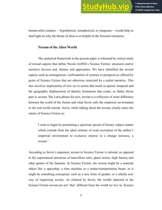 2
human-alien contacts —hypothetical, metaphorical, or imaginary—would help us
shed light on why the theme of alien is so helpful to the fictional enterprise.
Novum of the Alien World
The analytical framework in the present paper is informed by critical study
of textual aspects that define Nicola Griffith‘s Science Fiction: structures and/or
narrative devices and, themes and approaches. We have identified the textual
aspects such as estrangement, confrontation of systems or perspectives offered by
genre of Science Fiction that are otherwise restricted by a realist narrative. This
also involves implications of new set or norms that result in spatial, temporal and
the geographic displacement of identity formations that create, as Darko Suvin
puts it, novum. The Latin phrase for new, novum is a reflection of some difference
between the world of the fiction and what Suvin calls the empirical environment
or the real world outside. Suvin, while talking about the novum, clearly states the
nature of Science Fiction as:
I want to begin by postulating a spectrum spread of literary subject matter
which extends from the ideal extreme of exact recreation of the author‘s
empirical environment to exclusive interest in a strange newness, a
novum.1
According to Suvin‘s argument, novum in Science Fiction is rational, as opposed
to the supernatural intrusions of marvellous tales, ghost stories, high fantasy and
other genres of the fantastic. In Science Fiction, the novum might be a material
object like a spaceship, a time machine or a matter-transportation beam; or it
might be something conceptual, such as a new form of gender, or a wholly new
way of organizing society. As claimed by Suvin, the worlds depicted in the
Science Fiction novum are not ‗that‘ different from the world we live in, Science
 