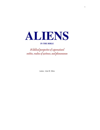 1




ALIENS         IN THE BIBLE


    A biblical perspective of supernatural
entities, realms of existence, and phenomenon




             Author: John W. Milor
 