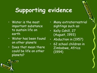 Supporting evidence Water is the most important substance to sustain life on earth Water has been found on other planets Does that mean there could be life on other planets? Many extraterrestrial sightings such as: Kelly Cahill, 27 (August, 1993) Abduction in (1957) 62 school children in Zimbabwe, Africa (1994) 
