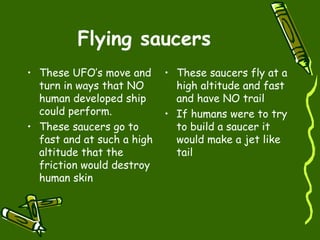 Flying saucers These UFO’s move and turn in ways that NO human developed ship could perform. These saucers go to fast and at such a high altitude that the friction would destroy human skin  These saucers fly at a high altitude and fast and have NO trail If humans were to try to build a saucer it would make a jet like tail 
