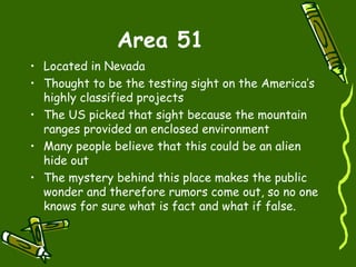 Area 51 Located in Nevada  Thought to be the testing sight on the America’s highly classified projects The US picked that sight because the mountain ranges provided an enclosed environment  Many people believe that this could be an alien hide out The mystery behind this place makes the public wonder and therefore rumors come out, so no one knows for sure what is fact and what if false. 