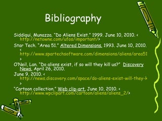 Bibliography Siddiqui, Munazza. “Do Aliens Exist.” 1999. June 10, 2010. < http:// netowne.com/ufos/important / > Star Tech. “Area 51.”  Altered Dimensions.  1993. June 10, 2010. < http://www.spartechsoftware.com/dimensions/aliens/area51.htm >  O’Neil, Lan. “Do aliens exist, if so will they kill us?”  Discovery News.  April 26, 2010.  June 9, 2010. < http://news.discovery.com/space/do-aliens-exist-will-they-kill-us.html >  “ Cartoon collection.”  Web clip-art.  June 10, 2010. < http://www.wpclipart.com/cartoon/aliens/aliens_2/ >  
