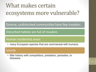 What makes certain
ecosystems more vulnerable?
Diverse, undisturbed communities have few invaders
Disturbed habitat are full of invaders
Human residential areas
• many European species that are commensal with humans
Islands
• little history with competitors, predators, parasites, or
diseases
11
 