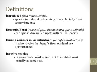 Definitions
Introduced (non-native, exotic)
- species introduced deliberately or accidentally from
somewhere else
Domestic/Feral (released pets, livestock and game animals)
- can spread disease, compete with native species
Human commensal or subsidized (out of control natives)
- native species that benefit from our land use
(disturbance)
Invasive species
- species that spread subsequent to establishment
usually at some cost. 2
 