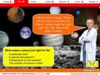 I think he's wrong. There are so many planets out there, some must be just right for life. But what does it take? 5 ,[object Object],[object Object],[object Object],[object Object],[object Object],Engage Elicit Explore Explain Elaborate Extend Evaluate 