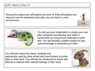 You will use your imagination to create your own
alien sculpture and develop your skills in
construction by using found materials to build
with. You will develop a pattern based on your
cultural heritage to decorate your alien.
During this project you will explore the work of Yinka Shonibare and
discover how he represents how alien you can feel in a new
environment.
You will learn about the ideas, methods and
approaches used by other artists who have looked at similar
ideas in their work. You will also be introduced to artists who
attempt to express their cultural heritage in their work.
SoW: Aliens (Year 7)
 
