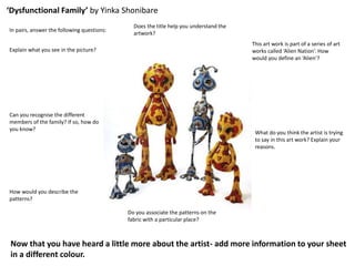 ‘Dysfunctional Family’ by Yinka Shonibare
In pairs, answer the following questions:
Explain what you see in the picture?
Can you recognise the different
members of the family? If so, how do
you know?
How would you describe the
patterns?
Do you associate the patterns on the
fabric with a particular place?
What do you think the artist is trying
to say in this art work? Explain your
reasons.
This art work is part of a series of art
works called ‘Alien Nation’. How
would you define an ‘Alien’?
Does the title help you understand the
artwork?
Now that you have heard a little more about the artist- add more information to your sheet
in a different colour.
 