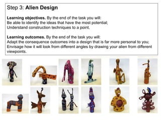 Step 3: Alien Design
Learning objectives. By the end of the task you will:
Be able to identify the ideas that have the most potential;
Understand construction techniques to a point.
Learning outcomes. By the end of the task you will:
Adapt the consequence outcomes into a design that is far more personal to you;
Envisage how it will look from different angles by drawing your alien from different
viewpoints.
 