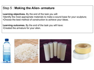 Step 5 : Making the Alien- armature
Learning objectives. By the end of the task you will:
•Identify the most appropriate materials to make a sound base for your sculpture;
•Choose the best method of construction to achieve your ideas.
Learning outcomes. By the end of the task you will have:
•Created the armature for your alien.
 