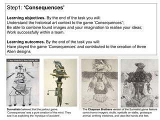 Step1: ‘Consequences’
Learning objectives. By the end of the task you will:
Understand the historical art context to the game ‘Consequences’’;
Be able to combine found images and your imagination to realise your ideas;
Work successfully within a team.
Learning outcomes. By the end of the task you will:
Have played the game ‘Consequences’ and contributed to the creation of three
Alien designs
Surrealists believed that the parlour game,
‘Consequences’ was a pure creation of the mind. They
saw it as exploiting the ‘mystique of accident’.
The Chapman Brothers version of the Surrealist game feature
comic-horror imagery: skulls, eyeballs on stalks, grotesque
animal, writhing intestines, and claw-like hands and feet.
 