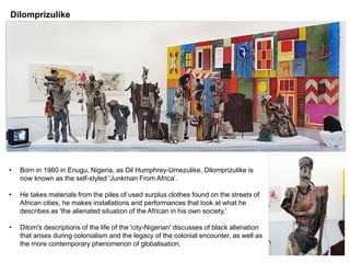 Dilomprizulike
• Born in 1960 in Enugu, Nigeria, as Dil Humphrey-Umezulike, Dilomprizulike is
now known as the self-styled 'Junkman From Africa‘.
• He takes materials from the piles of used surplus clothes found on the streets of
African cities, he makes installations and performances that look at what he
describes as 'the alienated situation of the African in his own society.'
• Dilom's descriptions of the life of the 'city-Nigerian' discusses of black alienation
that arises during colonialism and the legacy of the colonial encounter, as well as
the more contemporary phenomenon of globalisation.
 