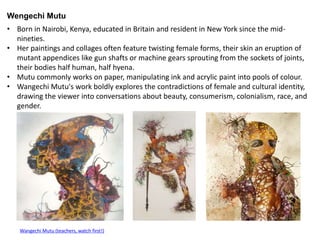 • Born in Nairobi, Kenya, educated in Britain and resident in New York since the mid-
nineties.
• Her paintings and collages often feature twisting female forms, their skin an eruption of
mutant appendices like gun shafts or machine gears sprouting from the sockets of joints,
their bodies half human, half hyena.
• Mutu commonly works on paper, manipulating ink and acrylic paint into pools of colour.
• Wangechi Mutu's work boldly explores the contradictions of female and cultural identity,
drawing the viewer into conversations about beauty, consumerism, colonialism, race, and
gender.
Wengechi Mutu
Wangechi Mutu (teachers, watch first!)
 