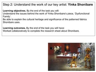 Step 2: Understand the work of our key artist: Yinka Shonibare
Learning objectives. By the end of the task you will:
Understand the issues behind the work of Yinka Shonibare’s piece, ‘Dysfunctional
Family’.
Be able to explain the cultural heritage and significance of the patterned fabrics
Shonibare uses.
Learning outcomes. By the end of the task you will have:
Worked collaboratively to complete the research sheet about Shonibare.
 