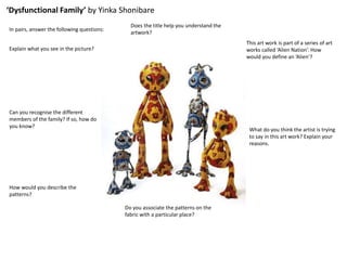 ‘Dysfunctional Family’ by Yinka Shonibare
In pairs, answer the following questions:
Explain what you see in the picture?
Can you recognise the different
members of the family? If so, how do
you know?
How would you describe the
patterns?
Do you associate the patterns on the
fabric with a particular place?
What do you think the artist is trying
to say in this art work? Explain your
reasons.
This art work is part of a series of art
works called ‘Alien Nation’. How
would you define an ‘Alien’?
Does the title help you understand the
artwork?
 