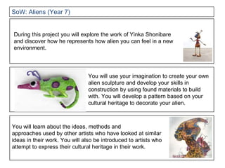 You will use your imagination to create your own
alien sculpture and develop your skills in
construction by using found materials to build
with. You will develop a pattern based on your
cultural heritage to decorate your alien.
During this project you will explore the work of Yinka Shonibare
and discover how he represents how alien you can feel in a new
environment.
You will learn about the ideas, methods and
approaches used by other artists who have looked at similar
ideas in their work. You will also be introduced to artists who
attempt to express their cultural heritage in their work.
SoW: Aliens (Year 7)
 