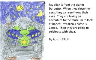 My alien is from the planet Darbutto.  When they close their eyes, they can see throw their eyes.  They are taking an adventure to the museum to look at bones!  My alien’s name is Zoopo.  Then they are going to celebrate with pizza. By Austin Elliott 