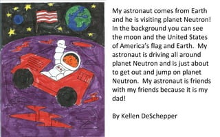 My astronaut comes from Earth and he is visiting planet Neutron!  In the background you can see the moon and the United States of America’s flag and Earth.  My astronaut is driving all around planet Neutron and is just about to get out and jump on planet Neutron.  My astronaut is friends with my friends because it is my dad!  By Kellen DeSchepper 