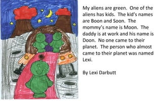 My aliens are green.  One of the aliens has kids.  The kid’s names are Boon and Soon.  The mommy’s name is Moon.  The daddy is at work and his name is Doon.  No one came to their planet.  The person who almost came to their planet was named Lexi.  By Lexi Darbutt 