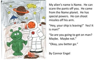 My alien’s name is Name.  He can scare the pants off you.  He came from the Name planet.  He has special powers.  He can shoot missiles off his arm.  “ Hey, your ship is leaving!”  Yes! It is man!”  “ So are you going to get on man?  Maybe.  Maybe not.” “ Okay, you better go.” By Connor Engel 