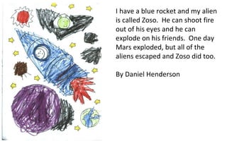 I have a blue rocket and my alien is called Zoso.  He can shoot fire out of his eyes and he can explode on his friends.  One day Mars exploded, but all of the aliens escaped and Zoso did too. By Daniel Henderson 