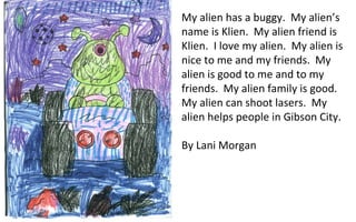 My alien has a buggy.  My alien’s name is Klien.  My alien friend is Klien.  I love my alien.  My alien is nice to me and my friends.  My alien is good to me and to my friends.  My alien family is good.  My alien can shoot lasers.  My alien helps people in Gibson City. By Lani Morgan 