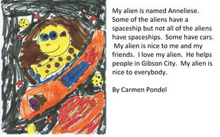 My alien is named Anneliese.  Some of the aliens have a spaceship but not all of the aliens have spaceships.  Some have cars.  My alien is nice to me and my friends.  I love my alien.  He helps people in Gibson City.  My alien is nice to everybody. By Carmen Pondel 