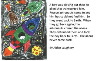 A boy was playing but then an alien ship transported him.  Rescue astronauts came to get him but could not find him.  So they went back to Earth.  When they go back again, the astronauts chased the aliens.  They distracted them and took the boy back to Earth.  The aliens never came back. By Aidan Laughery 