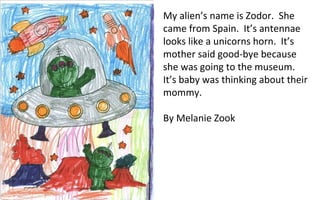My alien’s name is Zodor.  She came from Spain.  It’s antennae looks like a unicorns horn.  It’s mother said good-bye because she was going to the museum.  It’s baby was thinking about their mommy. By Melanie Zook 