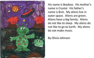 His name is Booboo.  His mother’s name is Crystal.  His father’s name is Bret.  My aliens live in outer space.  Aliens are green.  Aliens have a big family.  Aliens do not like to sleep.  My aliens do not like to go to Earth.  My aliens do not make music. By Olivia Johnson 