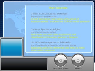 Main Sources: Global Invasive Species Database http://www.issg.org/database A brief description and history of hundred of  invasive species. Includes the TOP100 worst species!!! Invasive Species in Belgium http://ias.biodiversity.be/ias/ Well made site with clear explanation and  classification of invasive species in Belgium List of Invasive species on Wikipedia http://en.wikipedia.org/wiki/List_of_invasive_species Especially useful for references and links to many  more useful resources 