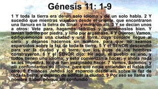 Génesis 11: 1-9
1 Y toda la tierra era de un solo idioma y de un solo habla. 2 Y
sucedió que mientras viajaban desde el oriente, que encontraron
una llanura en la tierra de Sinar; y moraron allí. 3 Y se decían unos
a otros: Vete para, hagamos ladrillos y quemémoslos bien. Y
tenían ladrillo por piedra, y limo por argamasa. 4 Y Dijeron: Vamos,
edifiquémonos una ciudad y una torre, cuya cúspide llegue al
cielo; y déjanos hacernos un nombre, para que no seamos
esparcidos sobre la faz de toda la tierra. 5 Y el SEÑOR descendió
para ver la ciudad y el torre, que los hijos de los hombres
construyeron. 6 Y el SEÑOR dijo: He aquí, el pueblo es uno, y
todos tienen uno idioma; y esto comienzan a hacer: y ahora nada
se les impedirá, lo que han imaginado hacer. 7 Vamos, bajemos, y
allí confundamos su idioma, para que no se entiendan el habla del
otro. 8 Entonces Jehová los esparció desde allí sobre la faz de
toda la tierra, y dejaron de edificar la ciudad. 9 Por eso se llama su
nombre Babel; porque allí confundió
 