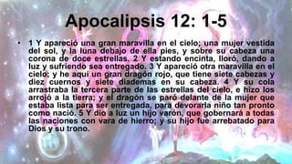 Apocalipsis 12: 1-5
• 1 Y apareció una gran maravilla en el cielo; una mujer vestida
del sol, y la luna debajo de ella pies, y sobre su cabeza una
corona de doce estrellas. 2 Y estando encinta, lloró, dando a
luz y sufriendo sea ​​entregado. 3 Y apareció otra maravilla en el
cielo; y he aquí un gran dragón rojo, que tiene siete cabezas y
diez cuernos y siete diademas en su cabeza. 4 Y su cola
arrastraba la tercera parte de las estrellas del cielo, e hizo los
arrojó a la tierra; y el dragón se paró delante de la mujer que
estaba lista para ser entregada, para devorarla niño tan pronto
como nació. 5 Y dio a luz un hijo varón, que gobernará a todas
las naciones con vara de hierro; y su hijo fue arrebatado para
Dios y su trono.
 