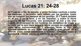 Lucas 21: 24-28
24 Y caerán a filo de espada, y serán llevados cautivos a todas
las naciones: y Jerusalén será hollada por los gentiles, hasta
que se cumplan los tiempos de los gentiles. 25 Y habrá señales
en el sol, y en la luna, y en las estrellas; y sobre la tierra
angustia de las naciones, con perplejidad; el mar y las olas
rugido; 26 El corazón de los hombres les desfallece de miedo y
de velar por lo que viene sobre la tierra: porque los poderes del
cielo serán conmovidos. 27 Y entonces verán al Hijo del
Hombre viniendo en una nube con poder y gran gloria. 28 Y
cuando estas cosas comiencen a suceder, entonces miren y
levanten la cabeza; para tu la redención se acerca.
 