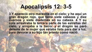 Apocalipsis 12: 3-5
3 Y apareció otra maravilla en el cielo; y he aquí un
gran dragón rojo, que tiene siete cabezas y diez
cuernos y siete diademas en su cabeza. 4 Y su
cola arrastraba la tercera parte de las estrellas del
cielo, y arrojaba a la tierra: y el dragón se paró
delante de la mujer que estaba lista para dar a luz,
para devorar a su hijo tan pronto como nació.
 