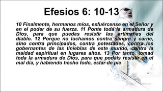 Efesios 6: 10-13
10 Finalmente, hermanos míos, esfuércense en el Señor y
en el poder de su fuerza. 11 Ponte toda la armadura de
Dios, para que puedas resistir las artimañas del
diablo. 12 Porque no luchamos contra sangre y carne,
sino contra principados, contra potestades, contra los
gobernantes de las tinieblas de este mundo, contra la
maldad espiritual en lugares altos. 13 Por tanto, tomad
toda la armadura de Dios, para que podáis resistir en el
mal día, y habiendo hecho todo, estar de pie
 