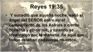Reyes 19:35
• Y sucedió que aquella noche, salió el
ángel del SEÑOR entro en el
campamento de los Asirios a ciento
ochenta y cinco mil; y cuando se
levantaron por la mañana, he aquí que
todos estaban cadáveres muertos.
 