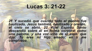 Lucas 3: 21-22
21 Y sucedió que cuando todo el pueblo fue
bautizado, Jesús también, bautizado y orando,
el cielo se abrió, 22 Y el Espíritu Santo
descendió sobre él en forma corporal como
una paloma, y ​​una voz vino de el cielo, que
dijo: Tú eres mi Hijo amado; en ti me
complazco.
 