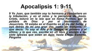 Apocalipsis 1: 9-11
9 Yo Juan, que también soy tu hermano y compañero en
la tribulación, y en el reino y la paciencia de Jesús.
Cristo, estuvo en la isla que se llama Patmos, por la
palabra de Dios y por el testimonio de
Jesucristo. 10 estaba en el Espíritu en el día del Señor, y
oyó detrás de mí una gran voz, como de trompeta, 11
que decía: Yo soy el Alfa y la Omega, el primero y el
último; y lo que ves, escribe en un libro y envíalo a las
siete iglesias que están en Asia; hasta Éfeso, Esmirna,
Pérgamo
 