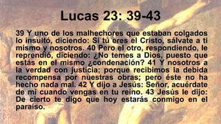 Lucas 23: 39-43
39 Y uno de los malhechores que estaban colgados
lo insultó, diciendo: Si tú eres el Cristo, sálvate a ti
mismo y nosotros. 40 Pero el otro, respondiendo, le
reprendió, diciendo: ¿No temes a Dios, puesto que
estás en el mismo ¿condenación? 41 Y nosotros a
la verdad con justicia; porque recibimos la debida
recompensa por nuestras obras; pero éste no ha
hecho nada mal. 42 Y dijo a Jesús: Señor, acuérdate
de mí cuando vengas en tu reino. 43 Jesús le dijo:
De cierto te digo que hoy estarás conmigo en el
paraíso.
 