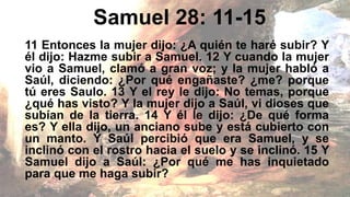 Samuel 28: 11-15
11 Entonces la mujer dijo: ¿A quién te haré subir? Y
él dijo: Hazme subir a Samuel. 12 Y cuando la mujer
vio a Samuel, clamó a gran voz; y la mujer habló a
Saúl, diciendo: ¿Por qué engañaste? ¿me? porque
tú eres Saulo. 13 Y el rey le dijo: No temas, porque
¿qué has visto? Y la mujer dijo a Saúl, vi dioses que
subían de la tierra. 14 Y él le dijo: ¿De qué forma
es? Y ella dijo, un anciano sube y está cubierto con
un manto. Y Saúl percibió que era Samuel, y se
inclinó con el rostro hacia el suelo y se inclinó. 15 Y
Samuel dijo a Saúl: ¿Por qué me has inquietado
para que me haga subir?
 