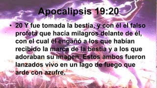 Apocalipsis 19:20
• 20 Y fue tomada la bestia, y con él el falso
profeta que hacía milagros delante de él,
con el cual él engañó a los que habían
recibido la marca de la bestia y a los que
adoraban su imagen. Estos ambos fueron
lanzados vivo en un lago de fuego que
arde con azufre.
 