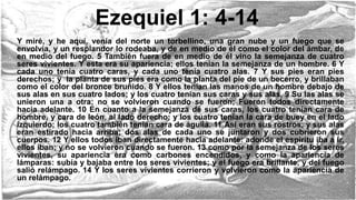 Ezequiel 1: 4-14
Y miré, y he aquí, venía del norte un torbellino, una gran nube y un fuego que se
envolvía, y un resplandor lo rodeaba, y de en medio de él como el color del ámbar, de
en medio del fuego. 5 También fuera de en medio de él vino la semejanza de cuatro
seres vivientes. Y esta era su apariencia; ellos tenían la semejanza de un hombre. 6 Y
cada uno tenía cuatro caras, y cada uno tenía cuatro alas. 7 Y sus pies eran pies
derechos; y la planta de sus pies era como la planta del pie de un becerro, y brillaban
como el color del bronce bruñido. 8 Y ellos tenían las manos de un hombre debajo de
sus alas en sus cuatro lados; y los cuatro tenían sus caras y sus alas. 9 Su las alas se
unieron una a otra; no se volvieron cuando se fueron; Fueron todos directamente
hacia adelante. 10 En cuanto a la semejanza de sus caras, los cuatro tenían cara de
hombre, y cara de león, al lado derecho; y los cuatro tenían la cara de buey en el lado
izquierdo; los cuatro también tenían cara de águila. 11 Así eran sus rostros, y sus alas
eran estirado hacia arriba; dos alas de cada uno se juntaron y dos cubrieron sus
cuerpos. 12 Y ellos todos iban directamente hacia adelante: adonde el espíritu iba a ir,
ellos iban; y no se volvieron cuando se fueron. 13 como por la semejanza de los seres
vivientes, su apariencia era como carbones encendidos, y como la apariencia de
lámparas: subía y bajaba entre los seres vivientes; y el fuego era brillante, y del fuego
salió relámpago. 14 Y los seres vivientes corrieron y volvieron como la apariencia de
un relámpago.
 