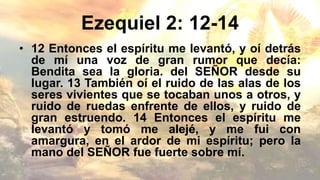 Ezequiel 2: 12-14
• 12 Entonces el espíritu me levantó, y oí detrás
de mí una voz de gran rumor que decía:
Bendita sea la gloria. del SEÑOR desde su
lugar. 13 También oí el ruido de las alas de los
seres vivientes que se tocaban unos a otros, y
ruido de ruedas enfrente de ellos, y ruido de
gran estruendo. 14 Entonces el espíritu me
levantó y tomó me alejé, y me fui con
amargura, en el ardor de mi espíritu; pero la
mano del SEÑOR fue fuerte sobre mí.
 