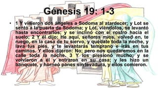 Génesis 19: 1-3
• 1 Y vinieron dos ángeles a Sodoma al atardecer; y Lot se
sentó a la puerta de Sodoma; y Lot, viéndolos, se levantó
hasta encontrarlos; y se inclinó con el rostro hacia el
suelo; 2 Y él dijo: He aquí, señores míos, volved en, te
ruego, en la casa de tu siervo, y quédate toda la noche, y
lava tus pies, y te levantarás temprano e irás en tus
caminos. Y ellos dijeron: No; pero nos quedaremos en la
calle toda la noche. 3 Y los presionó mucho; y se
volvieron a él y entraron en su casa; y les hizo un
banquete, y horneó panes sin levadura, y ellos comieron.
 