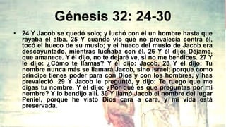 Génesis 32: 24-30
• 24 Y Jacob se quedó solo; y luchó con él un hombre hasta que
rayaba el alba. 25 Y cuando vio que no prevalecía contra él,
tocó el hueco de su muslo; y el hueco del muslo de Jacob era
descoyuntado, mientras luchaba con él. 26 Y él dijo: Déjame,
que amanece. Y él dijo, no te dejaré ve, si no me bendices. 27 Y
le dijo: ¿Cómo te llamas? Y él dijo: Jacob. 28 Y él dijo: Tu
nombre nunca más se llamará Jacob, sino Israel; porque como
príncipe tienes poder para con Dios y con los hombres, y has
prevaleció. 29 Y Jacob le preguntó, y dijo: Te ruego que me
digas tu nombre. Y él dijo: ¿Por qué es que preguntas por mi
nombre? Y lo bendijo allí. 30 Y llamó Jacob el nombre del lugar
Peniel, porque he visto Dios cara a cara, y mi vida está
preservada.
 